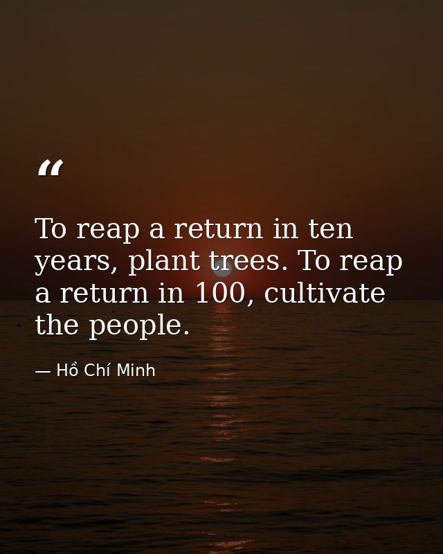 To reap a return in ten years, plant trees. To reap a return in 100, cultivate the people. — Hồ Chí Minh