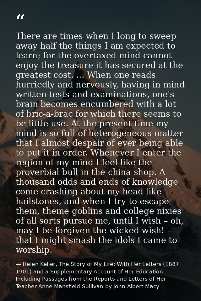There are times when I long to sweep away half the things I am expected to learn; for the overtaxed mind cannot enjoy th — Helen Keller, The Story of My Life: With Her Letters (1887 1901) and a Supplementary Account of Her Education Including Passages from the Reports and Letters of Her Teacher Anne Mansfield Sullivan by John Albert Macy