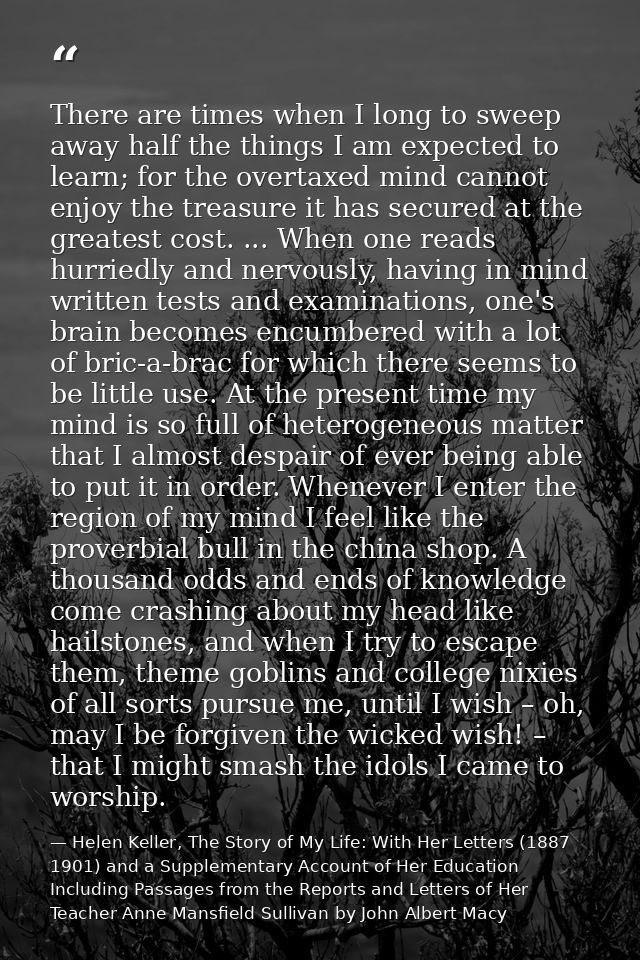 There are times when I long to sweep away half the things I am expected to learn; for the overtaxed mind cannot enjoy th — Helen Keller, The Story of My Life: With Her Letters (1887 1901) and a Supplementary Account of Her Education Including Passages from the Reports and Letters of Her Teacher Anne Mansfield Sullivan by John Albert Macy