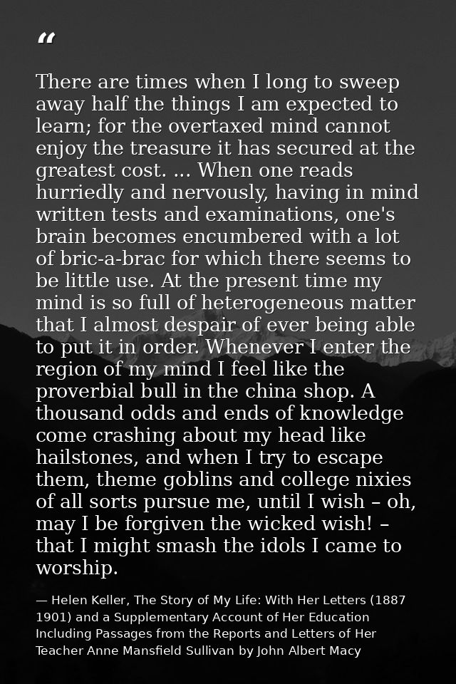 There are times when I long to sweep away half the things I am expected to learn; for the overtaxed mind cannot enjoy th — Helen Keller, The Story of My Life: With Her Letters (1887 1901) and a Supplementary Account of Her Education Including Passages from the Reports and Letters of Her Teacher Anne Mansfield Sullivan by John Albert Macy