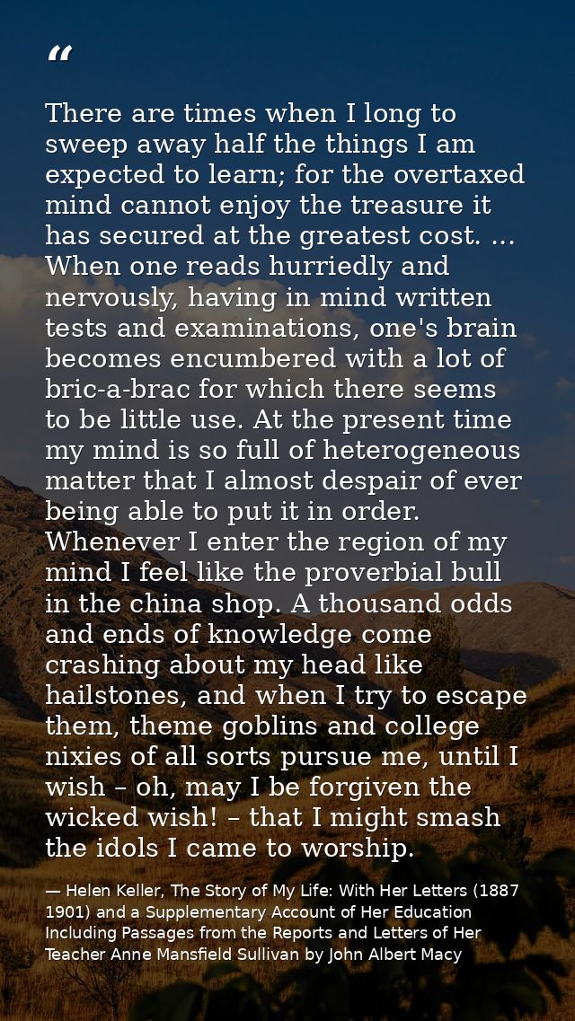 There are times when I long to sweep away half the things I am expected to learn; for the overtaxed mind cannot enjoy th — Helen Keller, The Story of My Life: With Her Letters (1887 1901) and a Supplementary Account of Her Education Including Passages from the Reports and Letters of Her Teacher Anne Mansfield Sullivan by John Albert Macy