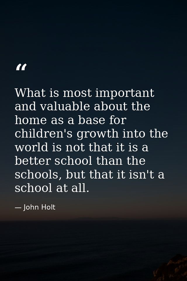 What is most important and valuable about the home as a base for children's growth into the world is not that it is a be — John Holt