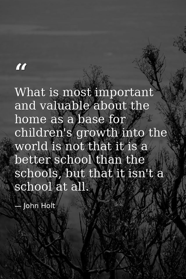 What is most important and valuable about the home as a base for children's growth into the world is not that it is a be — John Holt