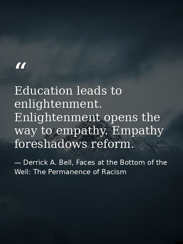 Education leads to enlightenment. Enlightenment opens the way to empathy. Empathy foreshadows reform. — Derrick A. Bell, Faces at the Bottom of the Well: The Permanence of Racism