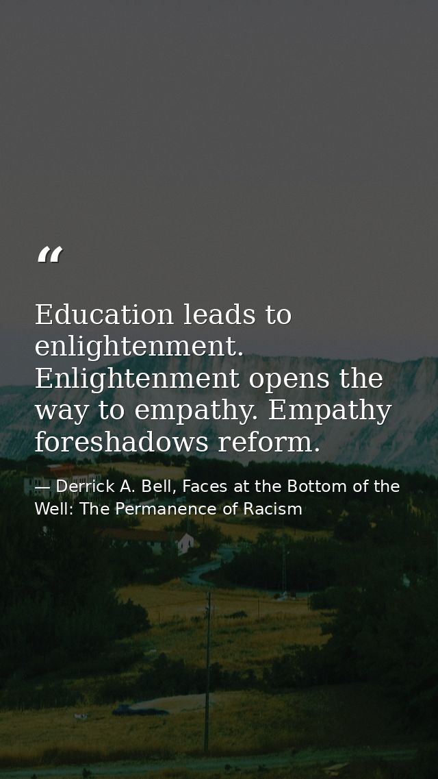 Education leads to enlightenment. Enlightenment opens the way to empathy. Empathy foreshadows reform. — Derrick A. Bell, Faces at the Bottom of the Well: The Permanence of Racism