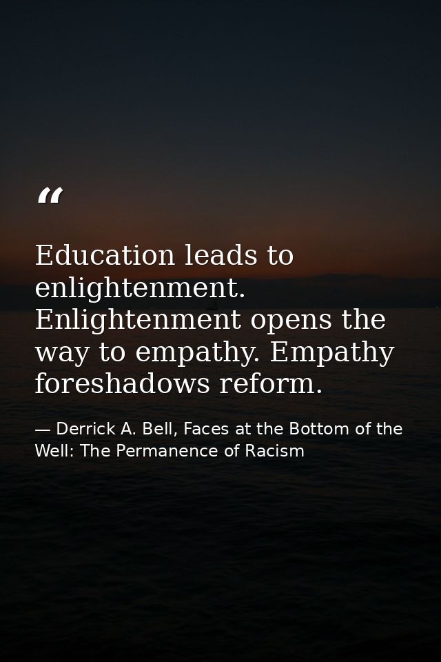 Education leads to enlightenment. Enlightenment opens the way to empathy. Empathy foreshadows reform. — Derrick A. Bell, Faces at the Bottom of the Well: The Permanence of Racism