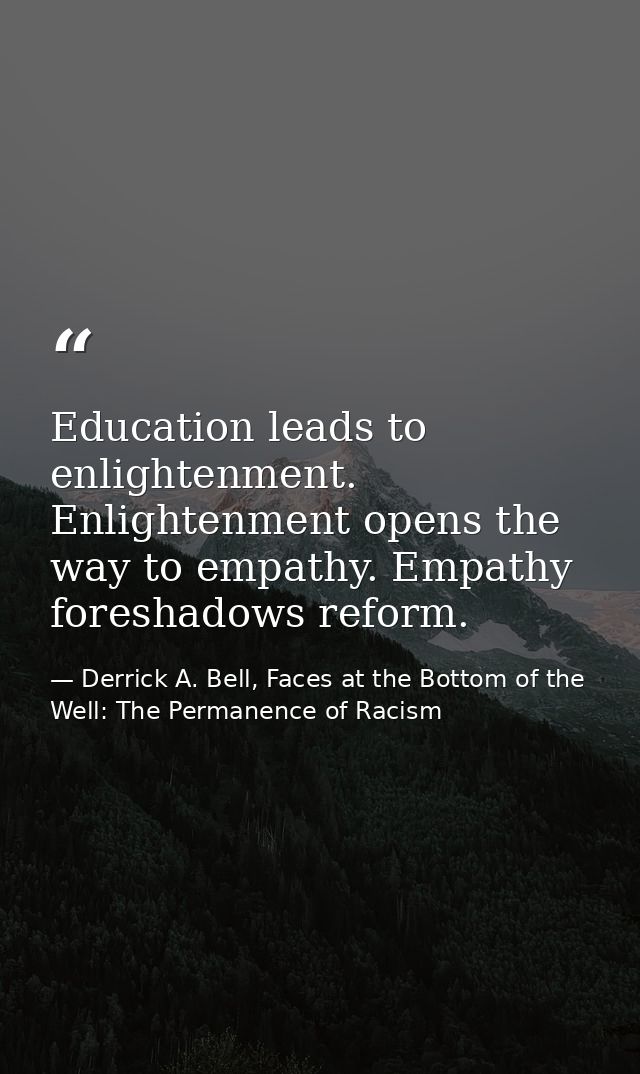 Education leads to enlightenment. Enlightenment opens the way to empathy. Empathy foreshadows reform. — Derrick A. Bell, Faces at the Bottom of the Well: The Permanence of Racism