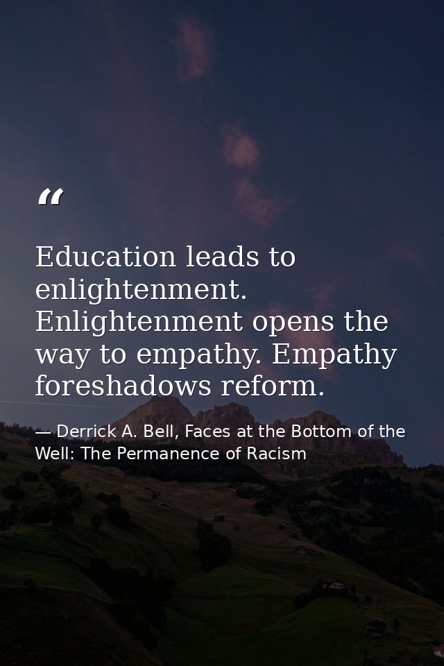 Education leads to enlightenment. Enlightenment opens the way to empathy. Empathy foreshadows reform. — Derrick A. Bell, Faces at the Bottom of the Well: The Permanence of Racism