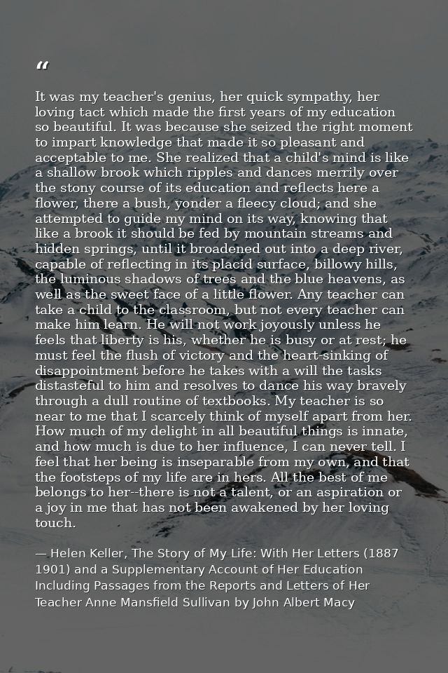It was my teacher's genius, her quick sympathy, her loving tact which made the first years of my education so beautiful. — Helen Keller, The Story of My Life: With Her Letters (1887 1901) and a Supplementary Account of Her Education Including Passages from the Reports and Letters of Her Teacher Anne Mansfield Sullivan by John Albert Macy