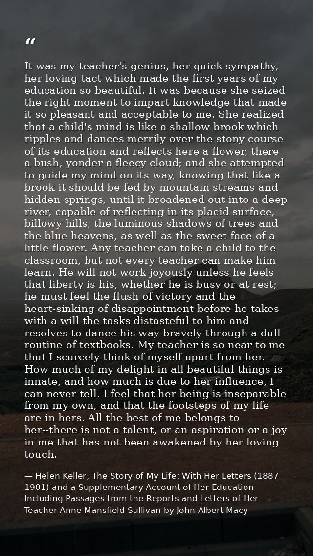 It was my teacher's genius, her quick sympathy, her loving tact which made the first years of my education so beautiful. — Helen Keller, The Story of My Life: With Her Letters (1887 1901) and a Supplementary Account of Her Education Including Passages from the Reports and Letters of Her Teacher Anne Mansfield Sullivan by John Albert Macy
