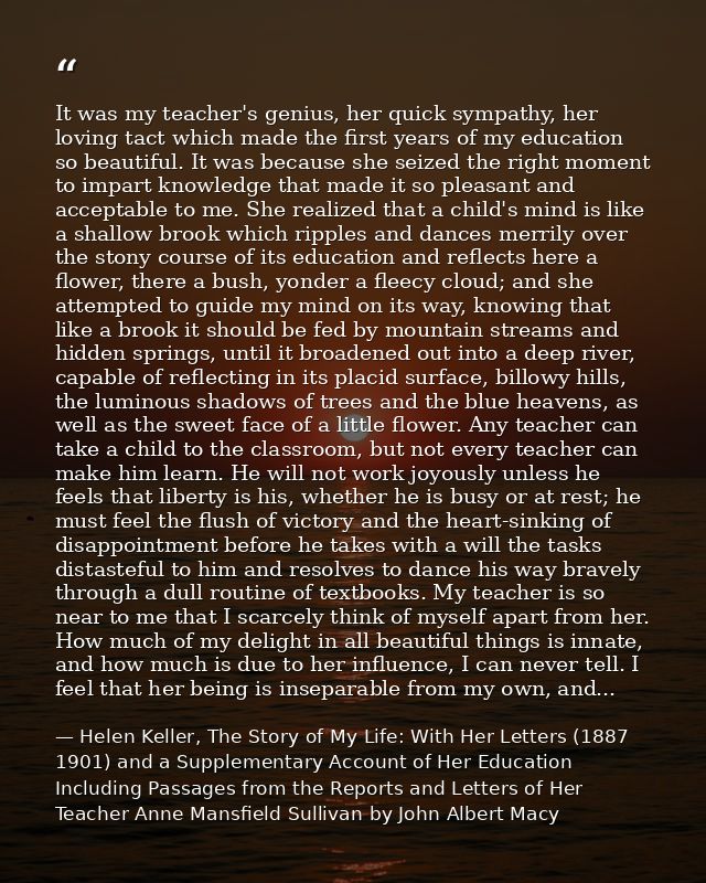 It was my teacher's genius, her quick sympathy, her loving tact which made the first years of my education so beautiful. — Helen Keller, The Story of My Life: With Her Letters (1887 1901) and a Supplementary Account of Her Education Including Passages from the Reports and Letters of Her Teacher Anne Mansfield Sullivan by John Albert Macy