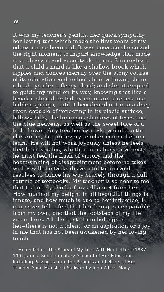 It was my teacher's genius, her quick sympathy, her loving tact which made the first years of my education so beautiful. — Helen Keller, The Story of My Life: With Her Letters (1887 1901) and a Supplementary Account of Her Education Including Passages from the Reports and Letters of Her Teacher Anne Mansfield Sullivan by John Albert Macy