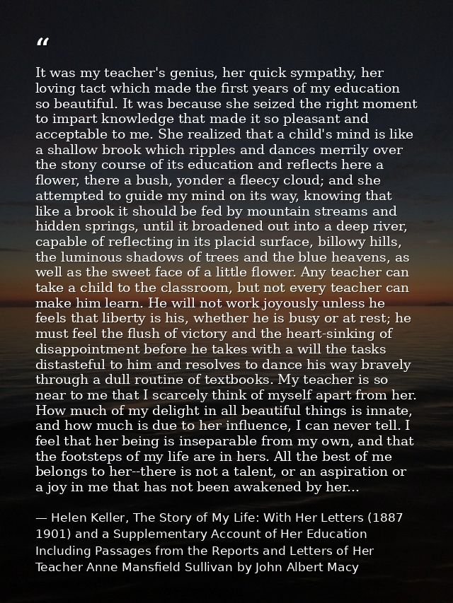 It was my teacher's genius, her quick sympathy, her loving tact which made the first years of my education so beautiful. — Helen Keller, The Story of My Life: With Her Letters (1887 1901) and a Supplementary Account of Her Education Including Passages from the Reports and Letters of Her Teacher Anne Mansfield Sullivan by John Albert Macy