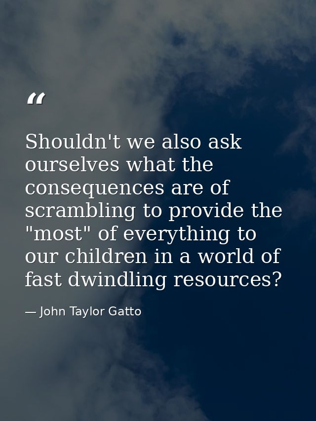 Shouldn't we also ask ourselves what the consequences are of scrambling to provide the "most" of everything to our child — John Taylor Gatto