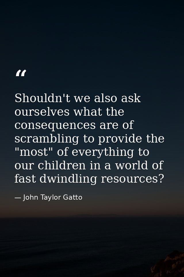 Shouldn't we also ask ourselves what the consequences are of scrambling to provide the "most" of everything to our child — John Taylor Gatto