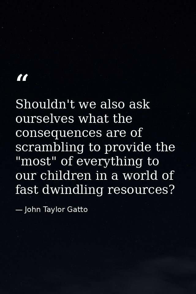 Shouldn't we also ask ourselves what the consequences are of scrambling to provide the "most" of everything to our child — John Taylor Gatto
