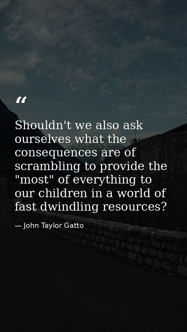 Shouldn't we also ask ourselves what the consequences are of scrambling to provide the "most" of everything to our child — John Taylor Gatto