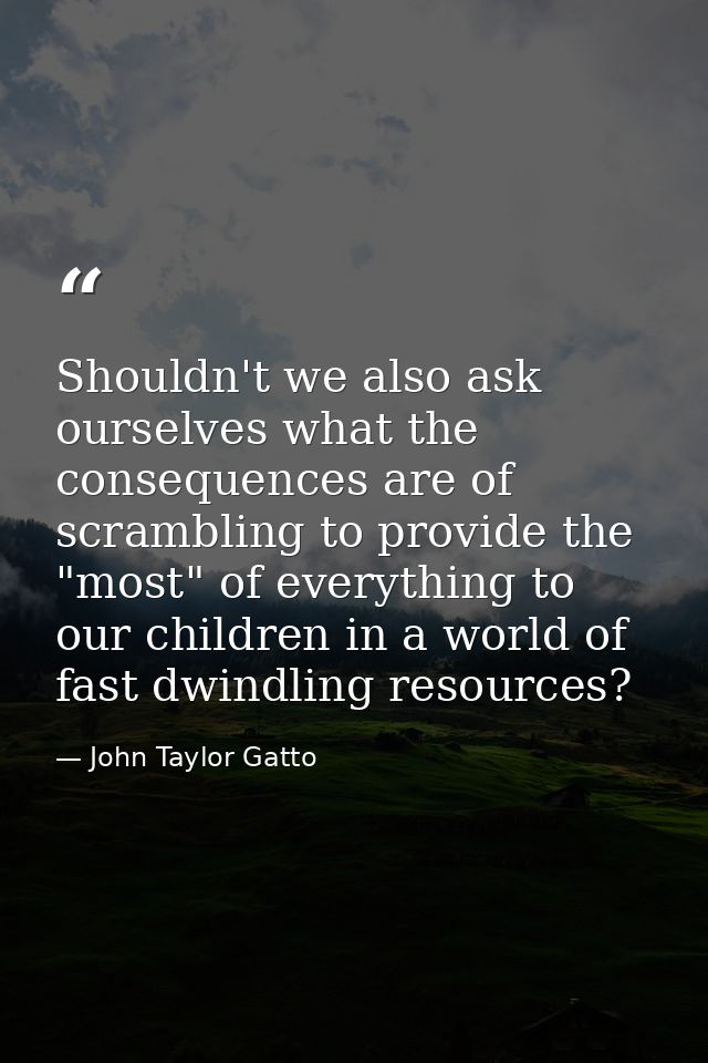 Shouldn't we also ask ourselves what the consequences are of scrambling to provide the "most" of everything to our child — John Taylor Gatto