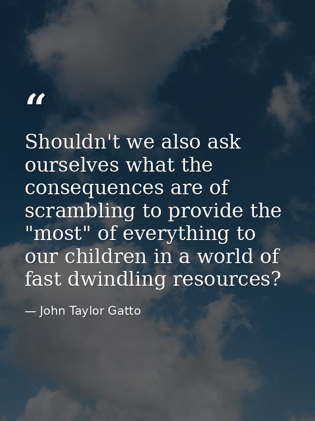 Shouldn't we also ask ourselves what the consequences are of scrambling to provide the "most" of everything to our child — John Taylor Gatto