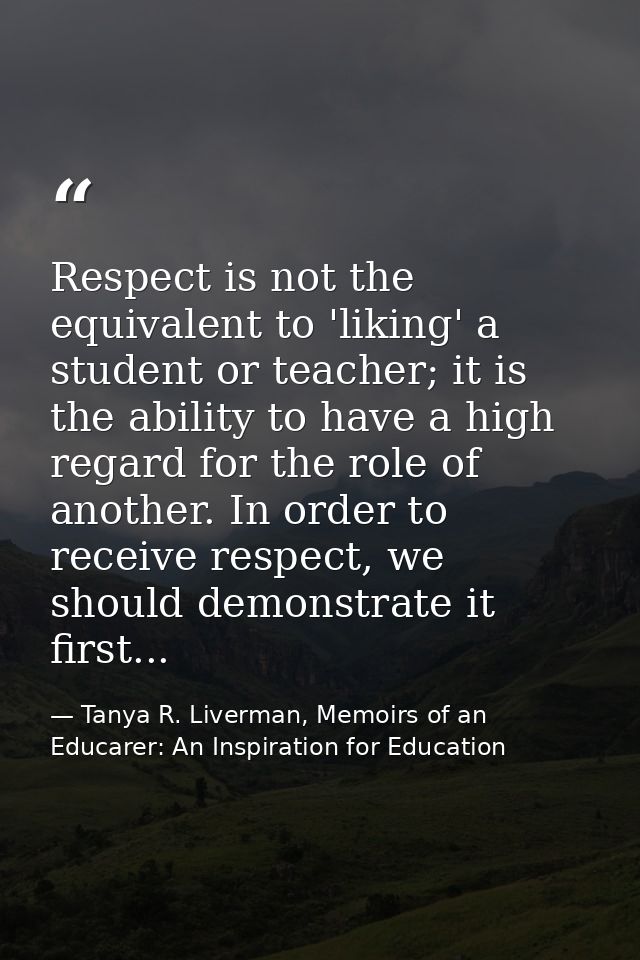 Respect is not the equivalent to 'liking' a student or teacher; it is the ability to have a high regard for the role of  — Tanya R. Liverman, Memoirs of an Educarer: An Inspiration for Education