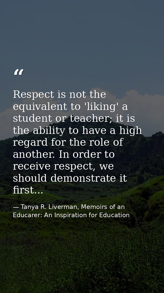 Respect is not the equivalent to 'liking' a student or teacher; it is the ability to have a high regard for the role of  — Tanya R. Liverman, Memoirs of an Educarer: An Inspiration for Education