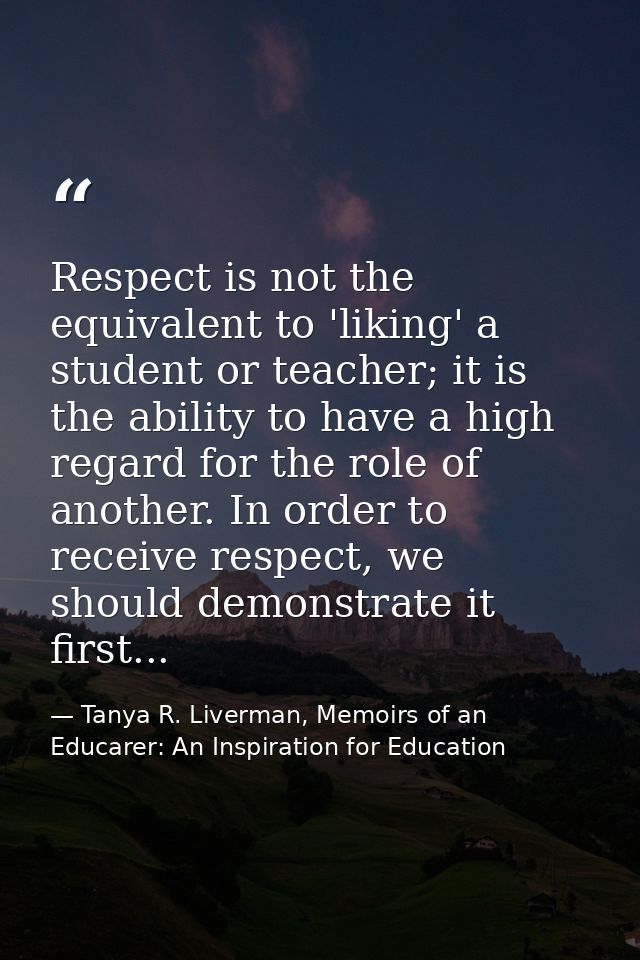 Respect is not the equivalent to 'liking' a student or teacher; it is the ability to have a high regard for the role of  — Tanya R. Liverman, Memoirs of an Educarer: An Inspiration for Education