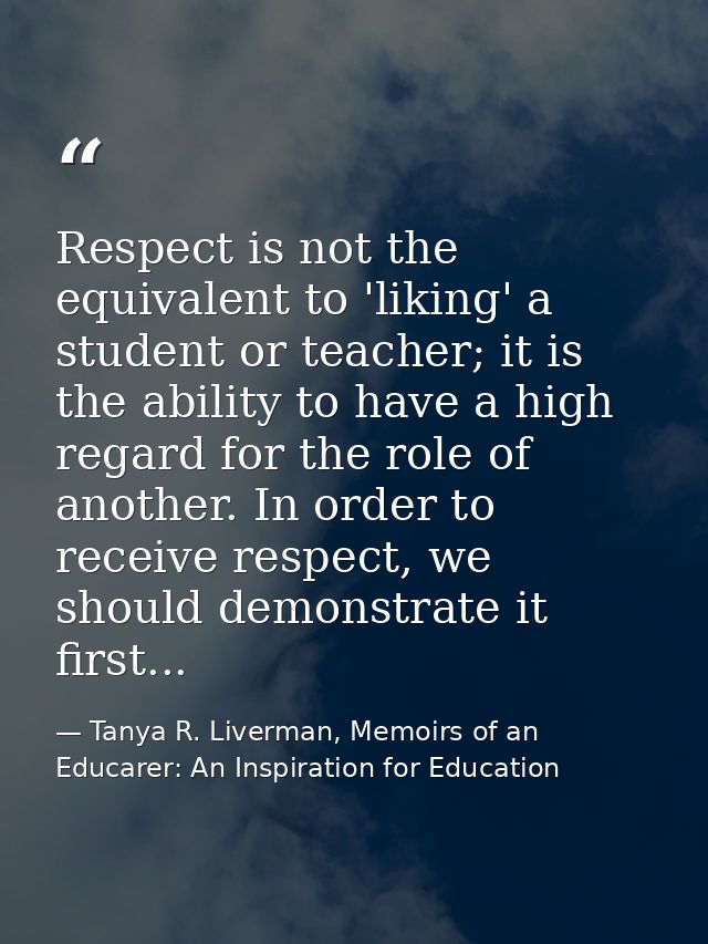 Respect is not the equivalent to 'liking' a student or teacher; it is the ability to have a high regard for the role of  — Tanya R. Liverman, Memoirs of an Educarer: An Inspiration for Education