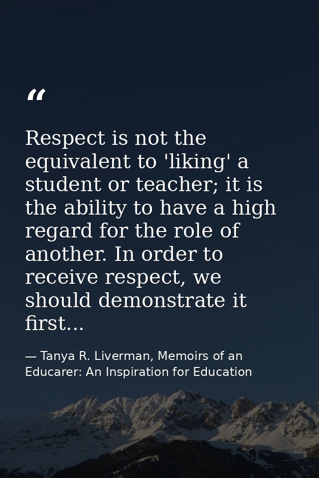 Respect is not the equivalent to 'liking' a student or teacher; it is the ability to have a high regard for the role of  — Tanya R. Liverman, Memoirs of an Educarer: An Inspiration for Education