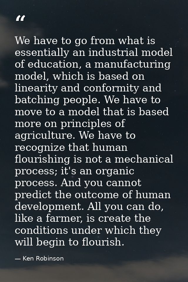 We have to go from what is essentially an industrial model of education, a manufacturing model, which is based on linear — Ken Robinson