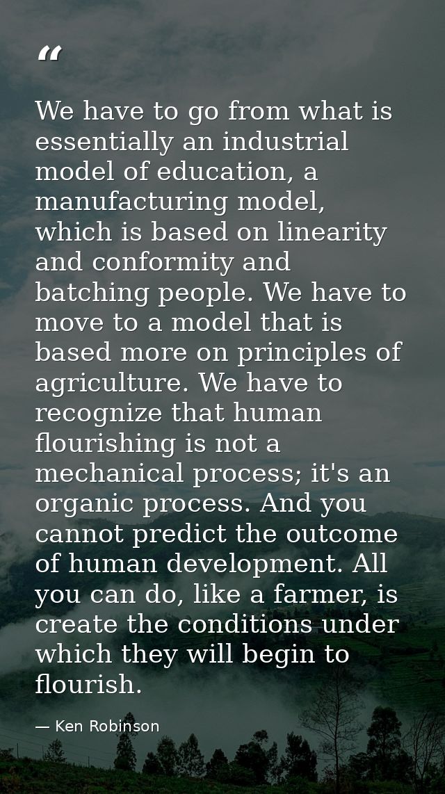 We have to go from what is essentially an industrial model of education, a manufacturing model, which is based on linear — Ken Robinson