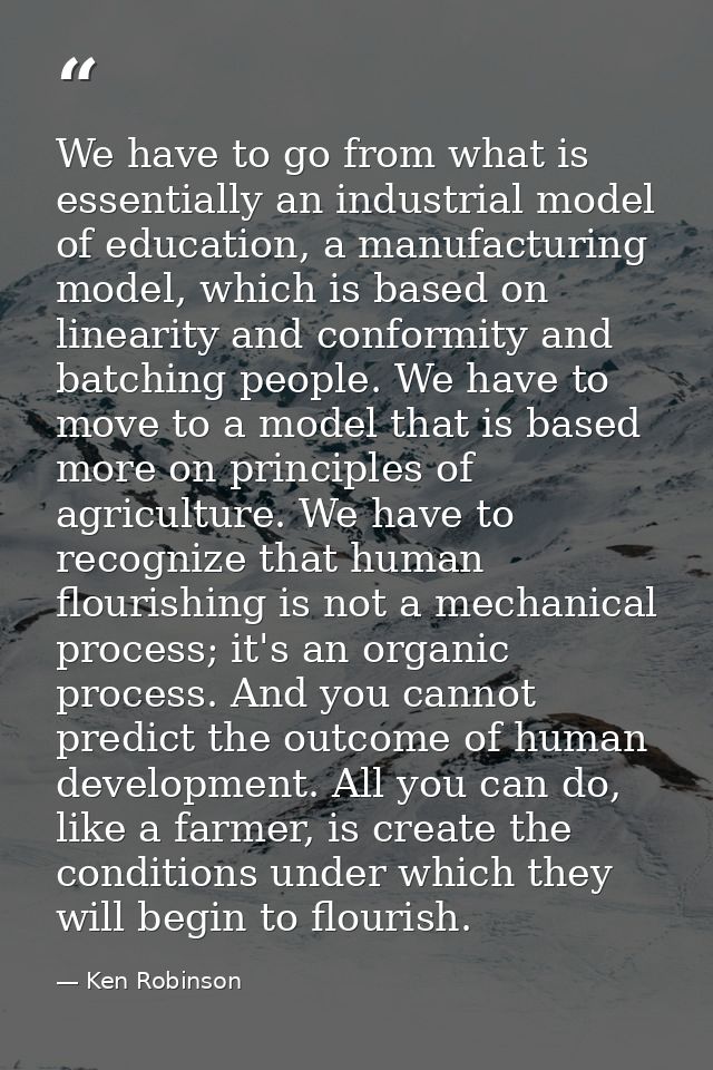 We have to go from what is essentially an industrial model of education, a manufacturing model, which is based on linear — Ken Robinson