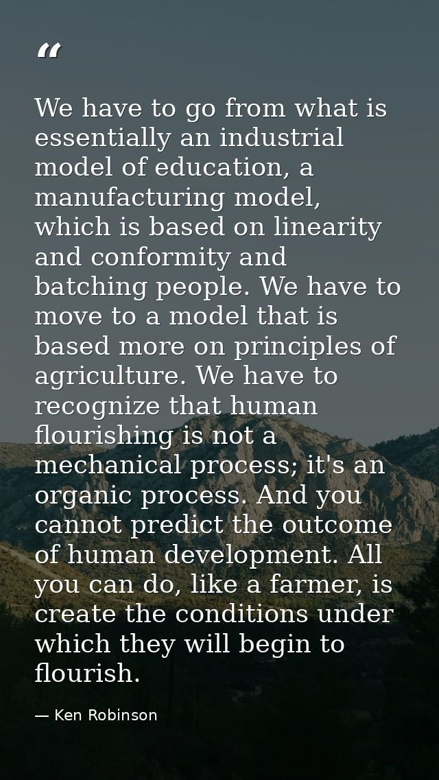 We have to go from what is essentially an industrial model of education, a manufacturing model, which is based on linear — Ken Robinson