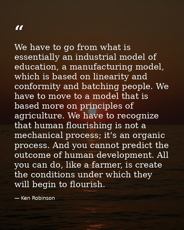 We have to go from what is essentially an industrial model of education, a manufacturing model, which is based on linear — Ken Robinson