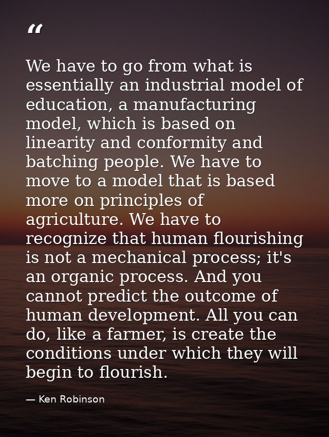 We have to go from what is essentially an industrial model of education, a manufacturing model, which is based on linear — Ken Robinson