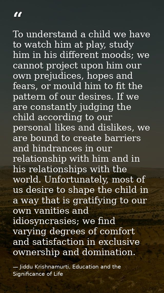 To understand a child we have to watch him at play, study him in his different moods; we cannot project upon him our own — Jiddu Krishnamurti, Education and the Significance of Life