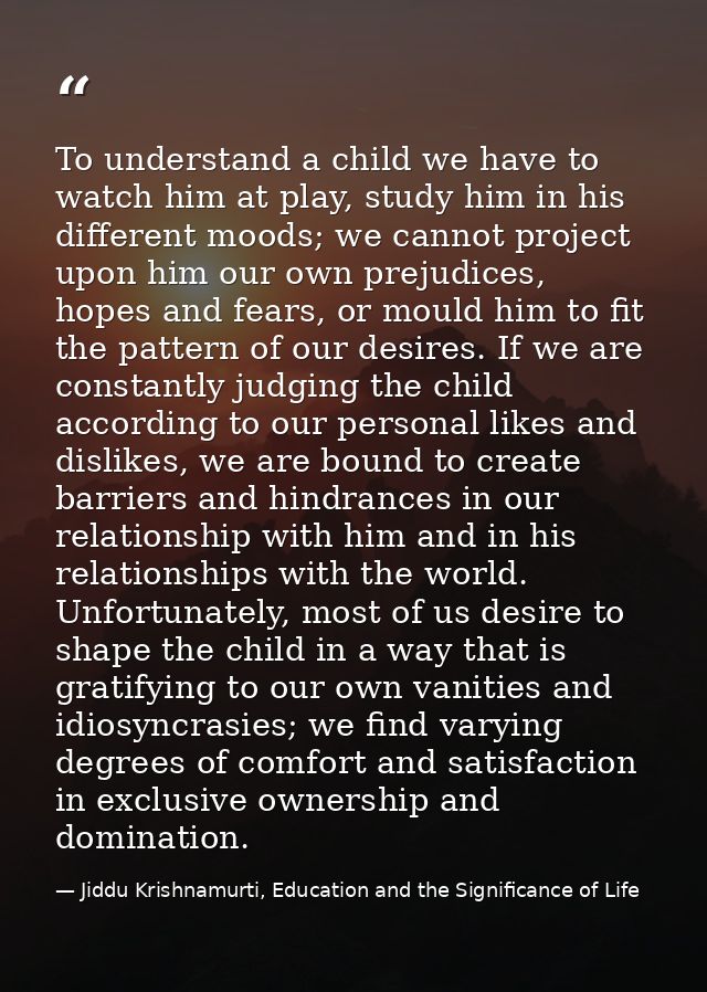 To understand a child we have to watch him at play, study him in his different moods; we cannot project upon him our own — Jiddu Krishnamurti, Education and the Significance of Life