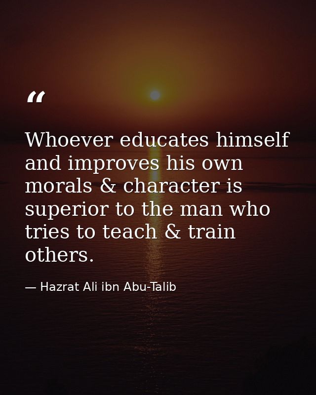 Whoever educates himself and improves his own morals & character is superior to the man who tries to teach & train other — Hazrat Ali ibn Abu-Talib