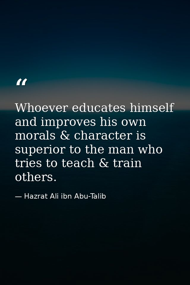 Whoever educates himself and improves his own morals & character is superior to the man who tries to teach & train other — Hazrat Ali ibn Abu-Talib