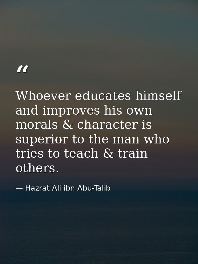 Whoever educates himself and improves his own morals & character is superior to the man who tries to teach & train other — Hazrat Ali ibn Abu-Talib
