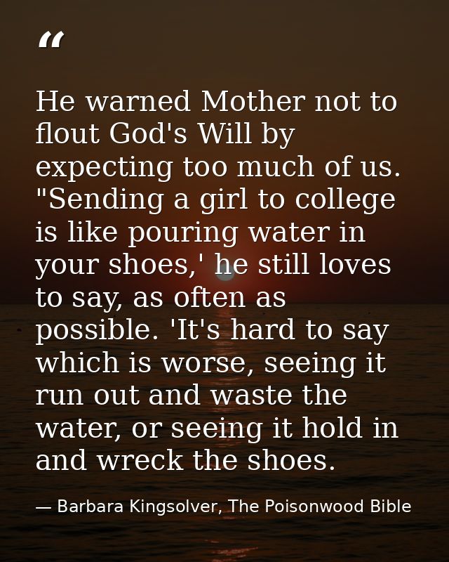 He warned Mother not to flout God's Will by expecting too much of us. "Sending a girl to college is like pouring water i — Barbara Kingsolver, The Poisonwood Bible