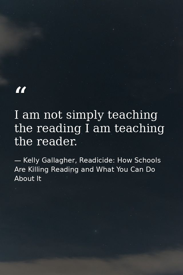 I am not simply teaching the reading I am teaching the reader. — Kelly Gallagher, Readicide: How Schools Are Killing Reading and What You Can Do About It