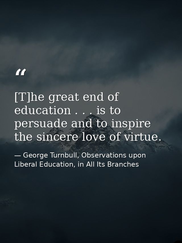 [T]he great end of education . . . is to persuade and to inspire the sincere love of virtue. — George Turnbull, Observations upon Liberal Education, in All Its Branches