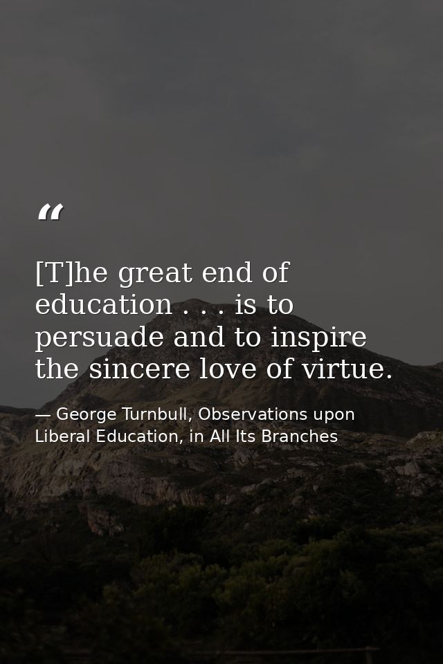 [T]he great end of education . . . is to persuade and to inspire the sincere love of virtue. — George Turnbull, Observations upon Liberal Education, in All Its Branches