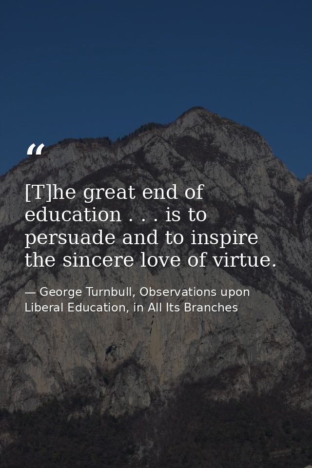 [T]he great end of education . . . is to persuade and to inspire the sincere love of virtue. — George Turnbull, Observations upon Liberal Education, in All Its Branches