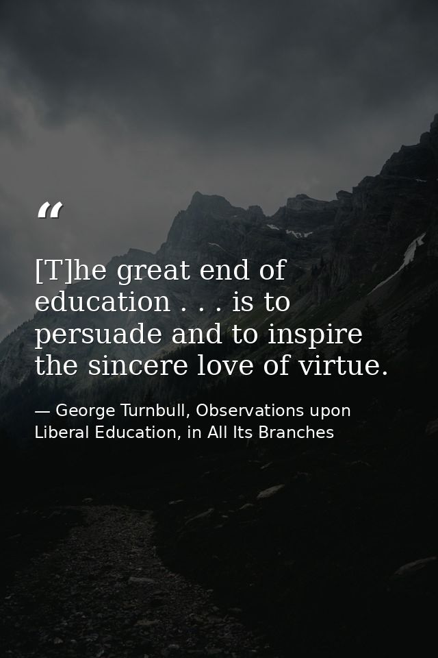 [T]he great end of education . . . is to persuade and to inspire the sincere love of virtue. — George Turnbull, Observations upon Liberal Education, in All Its Branches