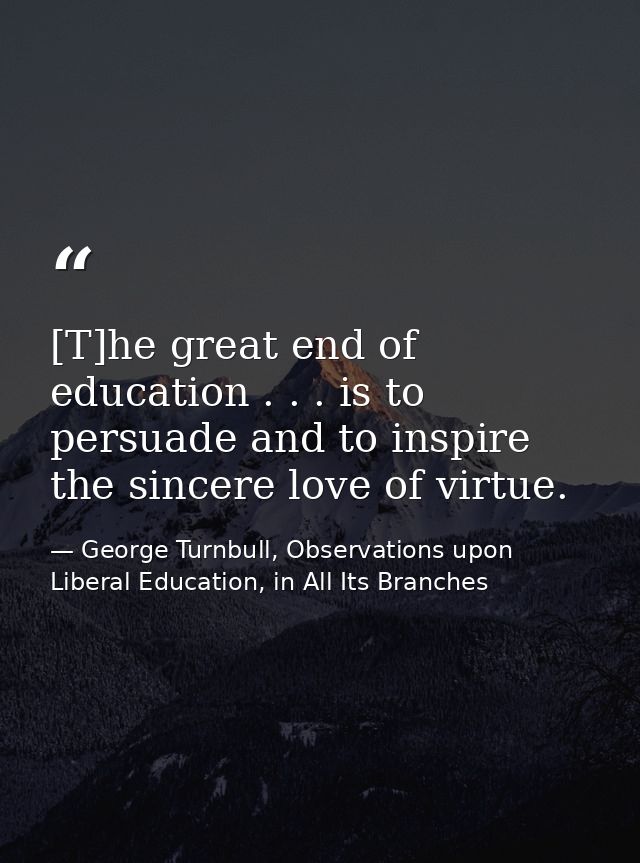 [T]he great end of education . . . is to persuade and to inspire the sincere love of virtue. — George Turnbull, Observations upon Liberal Education, in All Its Branches