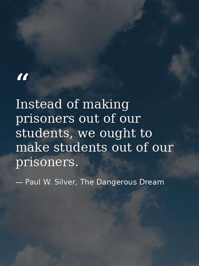 Instead of making prisoners out of our students, we ought to make students out of our prisoners. — Paul W. Silver, The Dangerous Dream
