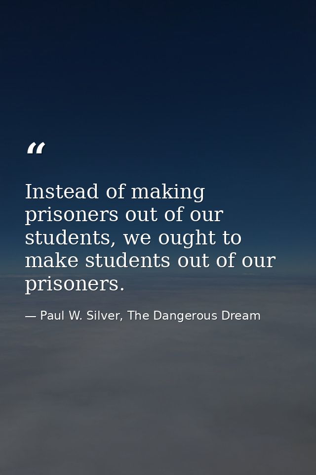 Instead of making prisoners out of our students, we ought to make students out of our prisoners. — Paul W. Silver, The Dangerous Dream