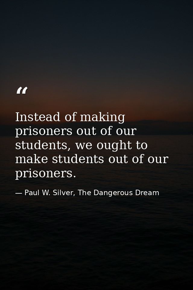 Instead of making prisoners out of our students, we ought to make students out of our prisoners. — Paul W. Silver, The Dangerous Dream