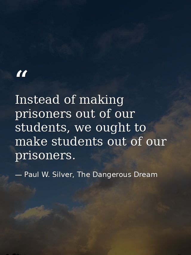 Instead of making prisoners out of our students, we ought to make students out of our prisoners. — Paul W. Silver, The Dangerous Dream